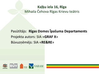 Kaļķu iela 16, Rīga
Mihaila Čehova Rīgas Krievu teātris
Pasūtītājs: Rīgas Domes Īpašuma Departaments
Projekta autors: SIA «GRAF X»
Būvuzņēmējs: SIA «RE&RE»
 