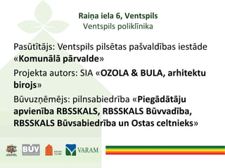 Raiņa iela 6, Ventspils
Ventspils poliklīnika
Pasūtītājs: Ventspils pilsētas pašvaldības iestāde
«Komunālā pārvalde»
Projekta autors: SIA «OZOLA & BULA, arhitektu
birojs»
Būvuzņēmējs: pilnsabiedrība «Piegādātāju
apvienība RBSSKALS, RBSSKALS Būvvadība,
RBSSKALS Būvsabiedrība un Ostas celtnieks»
 