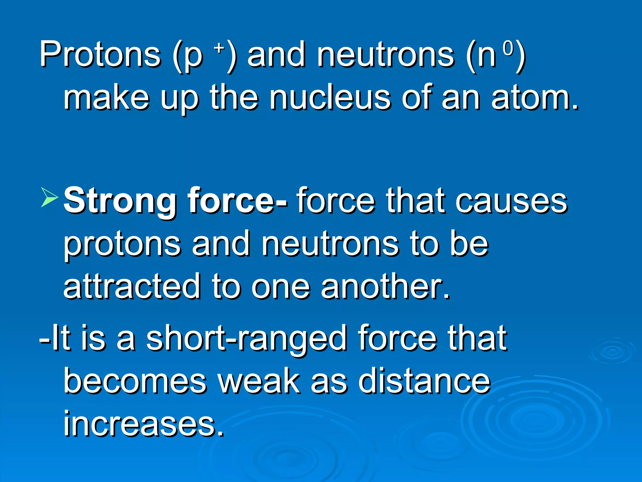 Protons (p + ) and neutrons (n 0 ) make up the nucleus of an atom. Strong force- force that causes protons and neutrons to be attracted to one another. -It is a short-ranged force that becomes weak as distance increases.
