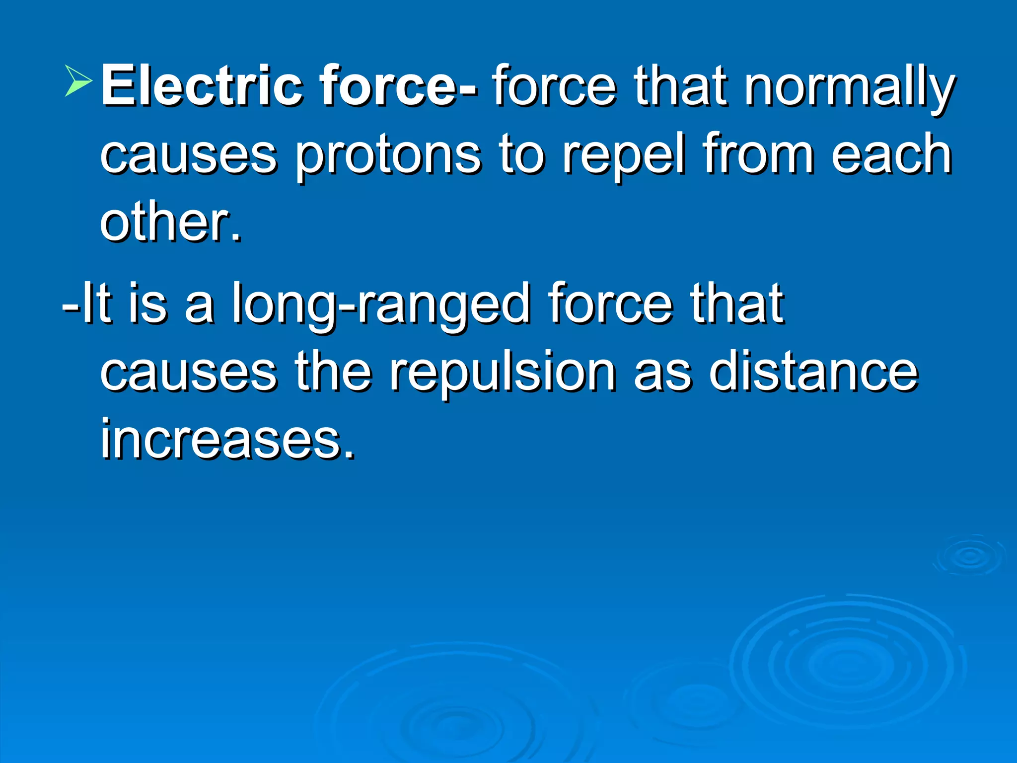 Electric force- force that normally causes protons to repel from each other. -It is a long-ranged force that causes the repulsion as distance increases.