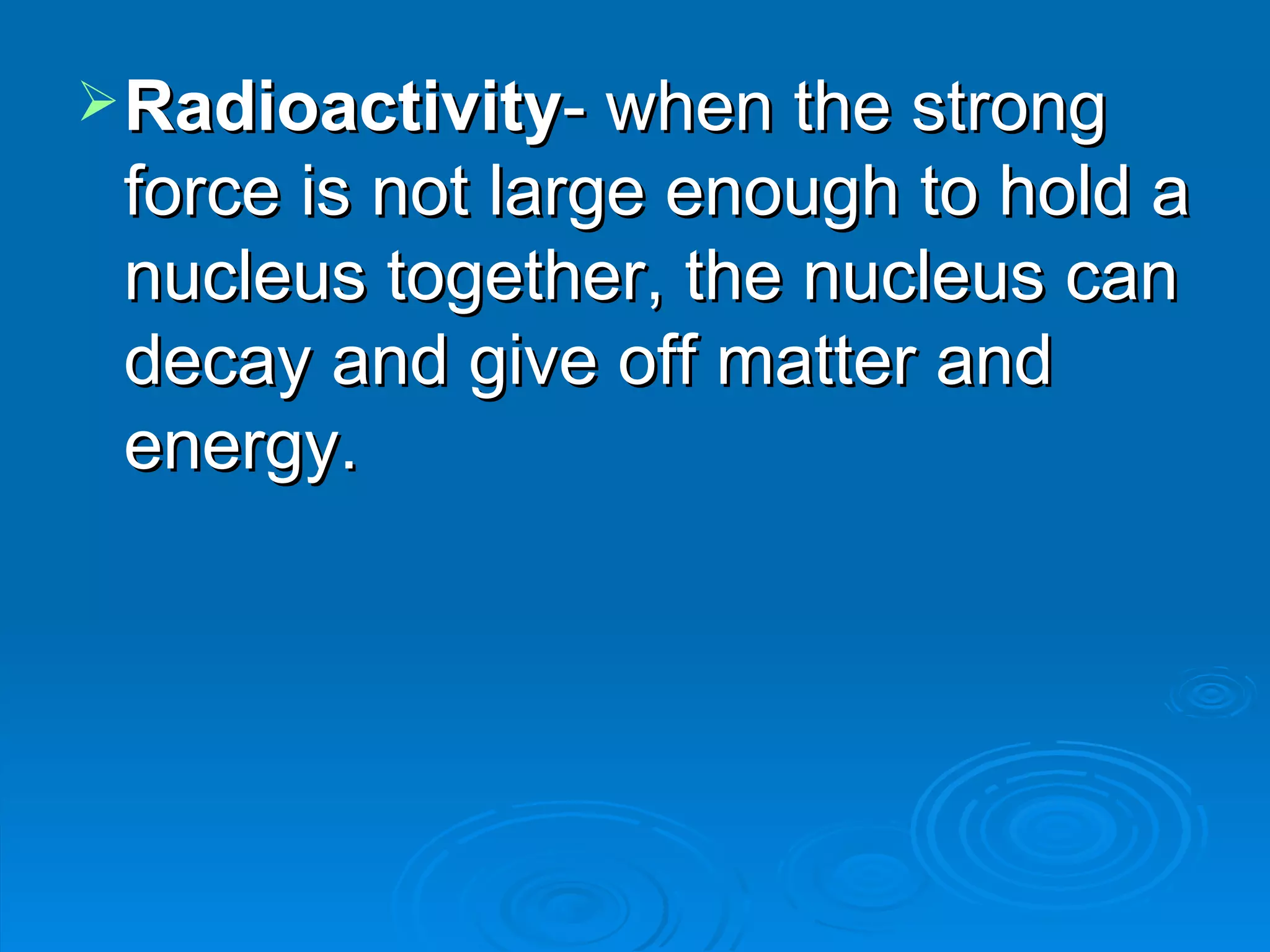 Radioactivity - when the strong force is not large enough to hold a nucleus together, the nucleus can decay and give off matter and energy.