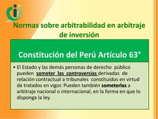 Normas sobre arbitrabilidad en arbitraje
de inversión

Constitución del Perú Artículo 63°
• El Estado y las demás personas de derecho público
pueden someter las controversias derivadas de
relación contractual a tribunales constituidos en virtud
de tratados en vigor. Pueden también someterlas a
arbitraje nacional o internacional, en la forma en que lo
disponga la ley.

 
