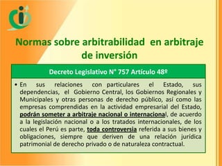 Normas sobre arbitrabilidad en arbitraje
de inversión
Decreto Legislativo N° 757 Artículo 48º
• En sus relaciones con particulares el Estado, sus
dependencias, el Gobierno Central, los Gobiernos Regionales y
Municipales y otras personas de derecho público, así como las
empresas comprendidas en la actividad empresarial del Estado,
podrán someter a arbitraje nacional o internacional, de acuerdo
a la legislación nacional o a los tratados internacionales, de los
cuales el Perú es parte, toda controversia referida a sus bienes y
obligaciones, siempre que deriven de una relación jurídica
patrimonial de derecho privado o de naturaleza contractual.

 
