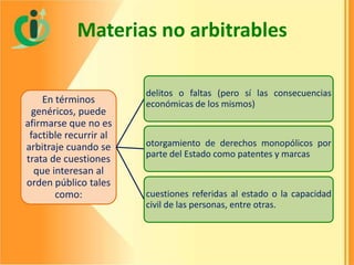 Materias no arbitrables
En términos
genéricos, puede
afirmarse que no es
factible recurrir al
arbitraje cuando se
trata de cuestiones
que interesan al
orden público tales
como:

delitos o faltas (pero sí las consecuencias
económicas de los mismos)

otorgamiento de derechos monopólicos por
parte del Estado como patentes y marcas

cuestiones referidas al estado o la capacidad
civil de las personas, entre otras.

 