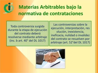 Materias Arbitrables bajo la
normativa de contrataciones
Toda controversia surgida
durante la etapa de ejecución
del contrato deberá
resolverse mediante arbitraje
(inc. b art. 40° del DL 1017)

Las controversias sobre la
ejecución, interpretación, res
olución, inexistencia,
ineficacia, nulidad o invalidez
del contrato se resuelven por
arbitraje (art. 52°del DL 1017)

 