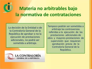 Materia no arbitrables bajo
la normativa de contrataciones
La decisión de la Entidad o de
la Contraloría General de la
República de aprobar o no la
ejecución de prestaciones
adicionales, no podrá ser
sometida a arbitraje.

Tampoco podrán ser sometidas a
arbitraje las controversias
referidas a la ejecución de las
prestaciones adicionales de
obra y mayores prestaciones de
supervisión que requieran
aprobación previa de la
Contraloría General de la
República.

 