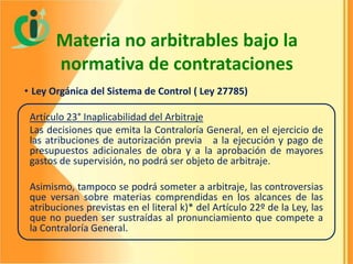 Materia no arbitrables bajo la
normativa de contrataciones
• Ley Orgánica del Sistema de Control ( Ley 27785)
Artículo 23° Inaplicabilidad del Arbitraje
Las decisiones que emita la Contraloría General, en el ejercicio de
las atribuciones de autorización previa a la ejecución y pago de
presupuestos adicionales de obra y a la aprobación de mayores
gastos de supervisión, no podrá ser objeto de arbitraje.

Asimismo, tampoco se podrá someter a arbitraje, las controversias
que versan sobre materias comprendidas en los alcances de las
atribuciones previstas en el literal k)* del Artículo 22º de la Ley, las
que no pueden ser sustraídas al pronunciamiento que compete a
la Contraloría General.

 