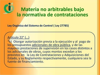 Materia no arbitrables bajo
la normativa de contrataciones
Ley Orgánica del Sistema de Control ( Ley 27785)

Artículo 22° (…)
*k) Otorgar autorización previa a la ejecución y al pago de
los presupuestos adicionales de obra pública, y de las
mayores prestaciones de supervisión en los casos distintos a
los adicionales de obras, cuyos montos excedan a los
previstos en la Ley de Contrataciones y Adquisiciones del
Estado, y su Reglamento respectivamente, cualquiera sea la
fuente de financiamiento.

 