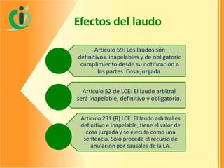 Efectos del laudo
Artículo 59: Los laudos son
definitivos, inapelables y de obligatorio
cumplimiento desde su notificación a
las partes. Cosa juzgada.

Artículo 52 de LCE: El laudo arbitral
será inapelable, definitivo y obligatorio.
Artículo 231 (R) LCE: El laudo arbitral es
definitivo e inapelable, tiene el valor de
cosa juzgada y se ejecuta como una
sentencia. Sólo procede el recurso de
anulación por causales de la LA.

 