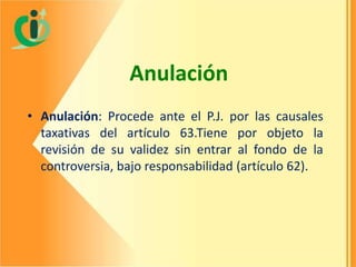 Anulación
• Anulación: Procede ante el P.J. por las causales
taxativas del artículo 63.Tiene por objeto la
revisión de su validez sin entrar al fondo de la
controversia, bajo responsabilidad (artículo 62).

 