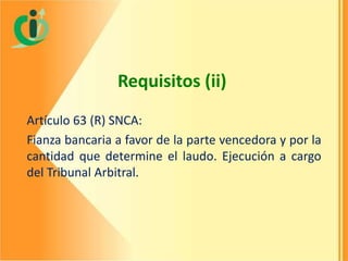 Requisitos (ii)
Artículo 63 (R) SNCA:
Fianza bancaria a favor de la parte vencedora y por la
cantidad que determine el laudo. Ejecución a cargo
del Tribunal Arbitral.

 