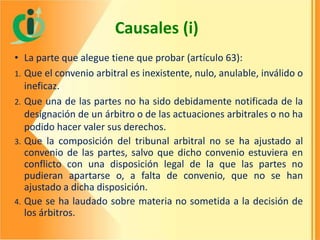Causales (i)
• La parte que alegue tiene que probar (artículo 63):
1. Que el convenio arbitral es inexistente, nulo, anulable, inválido o
ineficaz.
2. Que una de las partes no ha sido debidamente notificada de la
designación de un árbitro o de las actuaciones arbitrales o no ha
podido hacer valer sus derechos.
3. Que la composición del tribunal arbitral no se ha ajustado al
convenio de las partes, salvo que dicho convenio estuviera en
conflicto con una disposición legal de la que las partes no
pudieran apartarse o, a falta de convenio, que no se han
ajustado a dicha disposición.
4. Que se ha laudado sobre materia no sometida a la decisión de
los árbitros.

 