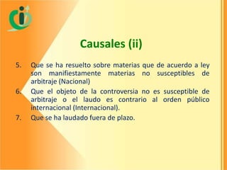 Causales (ii)
5.
6.

7.

Que se ha resuelto sobre materias que de acuerdo a ley
son manifiestamente materias no susceptibles de
arbitraje (Nacional)
Que el objeto de la controversia no es susceptible de
arbitraje o el laudo es contrario al orden público
internacional (Internacional).
Que se ha laudado fuera de plazo.

 