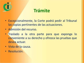 Trámite
• Excepcionalmente, la Corte podrá pedir al Tribunal
las copias pertinentes de las actuaciones.
• Admisión del recurso.
• Traslado a la otra parte para que exponga lo
conveniente a su derecho y ofrezca las pruebas que
desea actuar.
• Vista de la causa.
• Resolución.

 