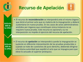 Recurso de Apelación
Artículo
208 de
la LPAG

• El recurso de reconsideración se interpondrá ante el mismo órgano
que dictó el primer acto que es materia de la impugnación y deberá
sustentarse en nueva prueba. En los casos de actos administrativos
emitidos por órganos que constituyen única instancia no se
requiere nueva prueba. Este recurso es opcional y su no
interposición no impide el ejercicio del recurso de apelación.

• El recurso de apelación se interpondrá cuando la impugnación se
sustente en diferente interpretación de las pruebas producidas o
Artículo
209 de
cuando se trate de cuestiones de puro derecho, debiendo dirigirse
la LPAG
a la misma autoridad que expidió el acto que se impugna para que
eleve lo actuado al superior jerárquico.

 