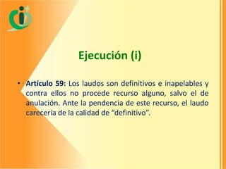 Ejecución (i)
• Artículo 59: Los laudos son definitivos e inapelables y
contra ellos no procede recurso alguno, salvo el de
anulación. Ante la pendencia de este recurso, el laudo
carecería de la calidad de “definitivo”.

 