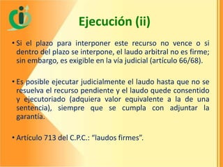 Ejecución (ii)
• Si el plazo para interponer este recurso no vence o si
dentro del plazo se interpone, el laudo arbitral no es firme;
sin embargo, es exigible en la vía judicial (artículo 66/68).
• Es posible ejecutar judicialmente el laudo hasta que no se
resuelva el recurso pendiente y el laudo quede consentido
y ejecutoriado (adquiera valor equivalente a la de una
sentencia), siempre que se cumpla con adjuntar la
garantía.
• Artículo 713 del C.P.C.: “laudos firmes”.

 