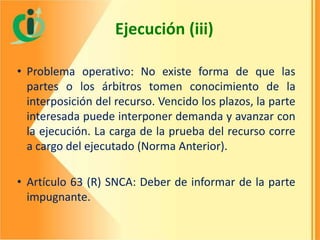 Ejecución (iii)
• Problema operativo: No existe forma de que las
partes o los árbitros tomen conocimiento de la
interposición del recurso. Vencido los plazos, la parte
interesada puede interponer demanda y avanzar con
la ejecución. La carga de la prueba del recurso corre
a cargo del ejecutado (Norma Anterior).
• Artículo 63 (R) SNCA: Deber de informar de la parte
impugnante.

 
