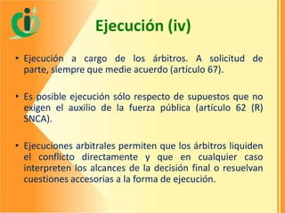 Ejecución (iv)
• Ejecución a cargo de los árbitros. A solicitud de
parte, siempre que medie acuerdo (artículo 67).

• Es posible ejecución sólo respecto de supuestos que no
exigen el auxilio de la fuerza pública (artículo 62 (R)
SNCA).
• Ejecuciones arbitrales permiten que los árbitros liquiden
el conflicto directamente y que en cualquier caso
interpreten los alcances de la decisión final o resuelvan
cuestiones accesorias a la forma de ejecución.

 