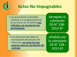 Actos No Impugnables
• Las actuaciones materiales
relativas a la programación de
los procesos en el SEACE y las
referidas a la inscripción de
participantes.

derogada lo
subrayado
DS N° 1382012-EF

• Los actos que aprueban la
exoneración del proceso de
selección, así como los que
generen para la suscripción del
contrato

añadido por
lo subrayado
DS N° 1382012-EF

 