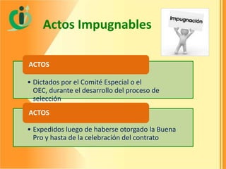 Actos Impugnables
ACTOS
• Dictados por el Comité Especial o el
OEC, durante el desarrollo del proceso de
selección
ACTOS
• Expedidos luego de haberse otorgado la Buena
Pro y hasta de la celebración del contrato

 