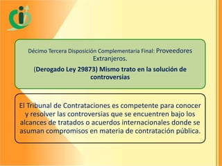 Décimo Tercera Disposición Complementaria Final: Proveedores

Extranjeros.
(Derogado Ley 29873) Mismo trato en la solución de
controversias

El Tribunal de Contrataciones es competente para conocer
y resolver las controversias que se encuentren bajo los
alcances de tratados o acuerdos internacionales donde se
asuman compromisos en materia de contratación pública.

 