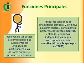 Funciones Principales

Resolver, de ser el caso
las controversias que
surjan entre las
Entidades, los
participantes y los
postores durante el
proceso de selección.

Aplicar las sanciones de
inhabilitados temporal y definitiva
a los proveedores, participantes,
postores, contratistas, árbitros,
entidades y expertos
independientes, según
corresponda en cada
caso.(Añadido lo subrayado por
Ley 29873)

 