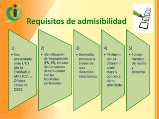 Requisitos de admisibilidad
1)

2)

3)

4)

5)

• Sea
presentado
ante UTD
(de la
Entidad) o
MP (TCE) u
Oficina
Zonal de
OSCE

• Identificación
del impugnante
(PN, PJ), en caso
de Consorcios
deberá contar
con las
facultades
pertinentes

• Domicilio
procesal a
través de
una
dirección
electrónica

• Petitorio
con la
determin
ación
clara y
concreta
de lo
solicitado

• Fundamentos
de hecho
y
derecho

 