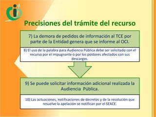 Precisiones del trámite del recurso
7) La demora de pedidos de información al TCE por
parte de la Entidad genera que se informe al OCI.
8) El uso de la palabra para Audiencia Pública debe ser solicitado con el
recurso por el impugnante o por los postores afectados con sus
descargos.

9) Se puede solicitar información adicional realizada la
Audiencia Pública.
10) Las actuaciones, notificaciones de decretos y de la resolución que
resuelve la apelación se notifican por el SEACE.

 