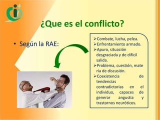 ¿Que es el conflicto?
• Según la RAE:

Combate, lucha, pelea.
Enfrentamiento armado.
Apuro, situación
desgraciada y de difícil
salida.
Problema, cuestión, mate
ria de discusión.
Coexistencia
de
tendencias
contradictorias en el
individuo, capaces de
generar
angustia
y
trastornos neuróticos.

 