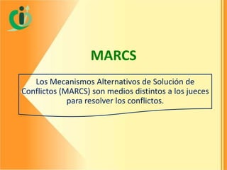MARCS
Los Mecanismos Alternativos de Solución de
Conflictos (MARCS) son medios distintos a los jueces
para resolver los conflictos.

 