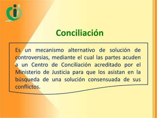 Conciliación
Es un mecanismo alternativo de solución de
controversias, mediante el cual las partes acuden
a un Centro de Conciliación acreditado por el
Ministerio de Justicia para que los asistan en la
búsqueda de una solución consensuada de sus
conflictos.

 