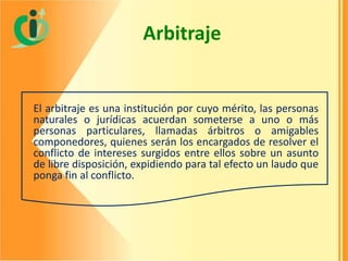 Arbitraje

El arbitraje es una institución por cuyo mérito, las personas
naturales o jurídicas acuerdan someterse a uno o más
personas particulares, llamadas árbitros o amigables
componedores, quienes serán los encargados de resolver el
conflicto de intereses surgidos entre ellos sobre un asunto
de libre disposición, expidiendo para tal efecto un laudo que
ponga fin al conflicto.

 