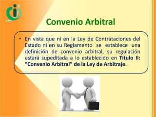 Convenio Arbitral
• En vista que ni en la Ley de Contrataciones del
Estado ni en su Reglamento se establece una
definición de convenio arbitral, su regulación
estará supeditada a lo establecido en Título II:
“Convenio Arbitral” de la Ley de Arbitraje.

 