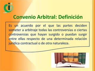Convenio Arbitral: Definición
Es un acuerdo por el que las partes deciden
someter a arbitraje todas las controversias o ciertas
controversias que hayan surgido o puedan surgir
entre ellas respecto de una determinada relación
jurídica contractual o de otra naturaleza.

 
