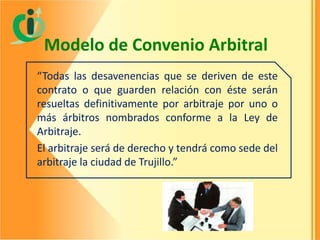 Modelo de Convenio Arbitral
“Todas las desavenencias que se deriven de este
contrato o que guarden relación con éste serán
resueltas definitivamente por arbitraje por uno o
más árbitros nombrados conforme a la Ley de
Arbitraje.
El arbitraje será de derecho y tendrá como sede del
arbitraje la ciudad de Trujillo.”

 