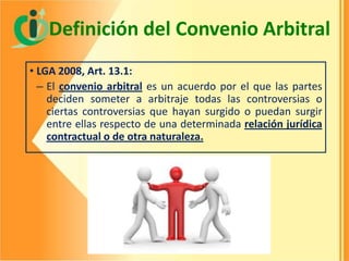Definición del Convenio Arbitral
• LGA 2008, Art. 13.1:
– El convenio arbitral es un acuerdo por el que las partes
deciden someter a arbitraje todas las controversias o
ciertas controversias que hayan surgido o puedan surgir
entre ellas respecto de una determinada relación jurídica
contractual o de otra naturaleza.

 