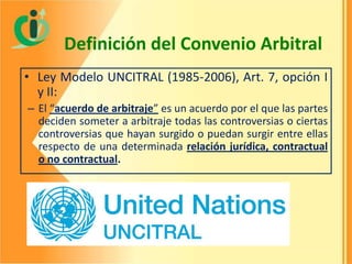 Definición del Convenio Arbitral
• Ley Modelo UNCITRAL (1985-2006), Art. 7, opción I
y II:
– El “acuerdo de arbitraje” es un acuerdo por el que las partes
deciden someter a arbitraje todas las controversias o ciertas
controversias que hayan surgido o puedan surgir entre ellas
respecto de una determinada relación jurídica, contractual
o no contractual.

 