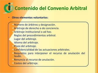 Contenido del Convenio Arbitral
• Otros elementos voluntarios:
 Número de árbitros y designación.
 Arbitraje de derecho o de conciencia.
 Arbitraje institucional o ad hoc.
 Reglas del procedimientos arbitral.
 Lugar del arbitraje.
 Idioma del arbitraje.
 Plazo del arbitraje.
 Confidencialidad de las actuaciones arbitrales.
 Requisitos para interponer el recurso de anulación del
laudo.
 Renuncia al recurso de anulación.
 Costos del arbitraje.

 