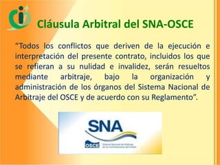 Cláusula Arbitral del SNA-OSCE
“Todos los conflictos que deriven de la ejecución e
interpretación del presente contrato, incluidos los que
se refieran a su nulidad e invalidez, serán resueltos
mediante arbitraje, bajo la organización y
administración de los órganos del Sistema Nacional de
Arbitraje del OSCE y de acuerdo con su Reglamento”.

 