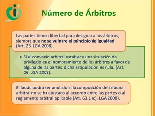 Número de Árbitros
Las partes tienen libertad para designar a los árbitros,
siempre que no se vulnere el principio de igualdad
(Art. 23, LGA 2008).
• Si el convenio arbitral establece una situación de
privilegio en el nombramiento de los árbitros a favor de
alguna de las partes, dicha estipulación es nula. (Art.
26, LGA 2008).
El laudo podrá ser anulado si la composición del tribunal
arbitral no se ha ajustado al acuerdo entre las partes o al
reglamento arbitral aplicable (Art. 63.1 (c), LGA 2008).

 