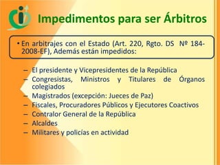 Impedimentos para ser Árbitros
• En arbitrajes con el Estado (Art. 220, Rgto. DS Nº 1842008-EF), Además están impedidos:
– El presidente y Vicepresidentes de la República
– Congresistas, Ministros y Titulares de Órganos
colegiados
– Magistrados (excepción: Jueces de Paz)
– Fiscales, Procuradores Públicos y Ejecutores Coactivos
– Contralor General de la República
– Alcaldes
– Militares y policías en actividad

 