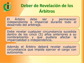 Deber de Revelación de los
Árbitros
El
Árbitro
debe
ser
y
permanecer
independiente e imparcial durante todo el
desarrollo del arbitraje.
Debe revelar cualquier circunstancia sucedida
dentro de los cinco (5) años anteriores a su
nombramiento y que pudiera afectar la
imparcialidad o independencia.
Además el Árbitro deberá revelar cualquier
circunstancia que impida ejercer el cargo con
autonomía.

 