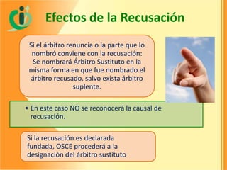 Efectos de la Recusación
Si el árbitro renuncia o la parte que lo
nombró conviene con la recusación:
Se nombrará Árbitro Sustituto en la
misma forma en que fue nombrado el
árbitro recusado, salvo exista árbitro
suplente.
• En este caso NO se reconocerá la causal de
recusación.
Si la recusación es declarada
fundada, OSCE procederá a la
designación del árbitro sustituto

 