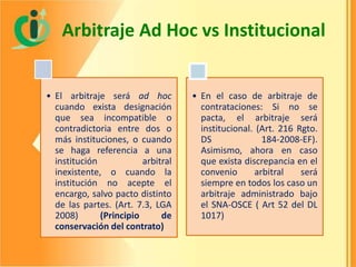 Arbitraje Ad Hoc vs Institucional

• El arbitraje será ad hoc
cuando exista designación
que sea incompatible o
contradictoria entre dos o
más instituciones, o cuando
se haga referencia a una
institución
arbitral
inexistente, o cuando la
institución no acepte el
encargo, salvo pacto distinto
de las partes. (Art. 7.3, LGA
2008)
(Principio
de
conservación del contrato)

• En el caso de arbitraje de
contrataciones: Si no se
pacta, el arbitraje será
institucional. (Art. 216 Rgto.
DS
184-2008-EF).
Asimismo, ahora en caso
que exista discrepancia en el
convenio
arbitral
será
siempre en todos los caso un
arbitraje administrado bajo
el SNA-OSCE ( Art 52 del DL
1017)

 