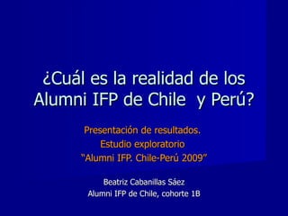 ¿Cuál es la realidad de los Alumni IFP de Chile  y Perú? Presentación de resultados.  Estudio exploratorio  “ Alumni IFP. Chile-Perú 2009” Beatriz Cabanillas Sáez Alumni IFP de Chile, cohorte 1B 
