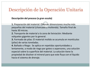Descripción de la Operación Unitaria
Descripción del proceso (a gran escala)
1. Preparación del material: Obtener dimensiones mucho más
pequeñas del material (chancado y molienda). Tamaño final de
hasta 30 micras.
2. Transporte de material a la zona de lixiviación: Mediante
volquetes gigantes por lo general.
3. Formado de pilas: El material molido se acumula en montículos
(pilas) de varias toneladas.
4. Bañado o Riego: Se aplica en repetidas oportunidades y
lentamente, a modo de riego por goteo o aspersores, una solución
especial sobre la superficie del material. La solución tiene la
propiedad de disolver el mineral para que este fluya con el líquido
hacia el sistema de drenaje.
 