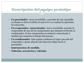 Descripción del equipo prototipo
 Un percolador: Acero inoxidable, y provisto de una canastilla
en donde se ubica el sólido al cual se le va a realizar la operación
de extracción.
 Un evaporador- concentrador: Acero inoxidable, permite la
evaporación de uno de los componentes que después es llevado al
condensador, el otro componente es entonces concentrado a
medida que aumenta el tiempo del proceso.
 Un condensador: Este equipo condensa el vapor que sale del
evaporador y posee además una línea de reflujo hacia el
percolador,
 Instrumentos de medida
 Tuberías, accesorios y válvulas
 