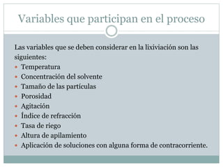 Variables que participan en el proceso
Las variables que se deben considerar en la lixiviación son las
siguientes:
 Temperatura
 Concentración del solvente
 Tamaño de las partículas
 Porosidad
 Agitación
 Índice de refracción
 Tasa de riego
 Altura de apilamiento
 Aplicación de soluciones con alguna forma de contracorriente.
 