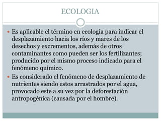 ECOLOGIA
 Es aplicable el término en ecología para indicar el
desplazamiento hacia los ríos y mares de los
desechos y excrementos, además de otros
contaminantes como pueden ser los fertilizantes;
producido por el mismo proceso indicado para el
fenómeno químico.
 Es considerado el fenómeno de desplazamiento de
nutrientes siendo estos arrastrados por el agua,
provocado este a su vez por la deforestación
antropogénica (causada por el hombre).
 